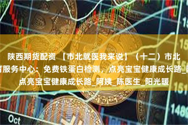 陕西期货配资 【市北就医我来说】（十二）市北区妇幼保健计划生育服务中心：免费铁蛋白检测，点亮宝宝健康成长路_阿姨_陈医生_阳光暖