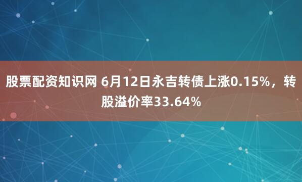 股票配资知识网 6月12日永吉转债上涨0.15%，转股溢价率33.64%