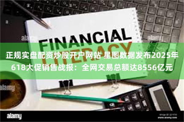 正规实盘配资炒股开户网站 星图数据发布2025年618大促销售战报：全网交易总额达8556亿元