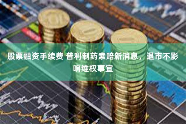 股票融资手续费 普利制药索赔新消息，退市不影响维权事宜