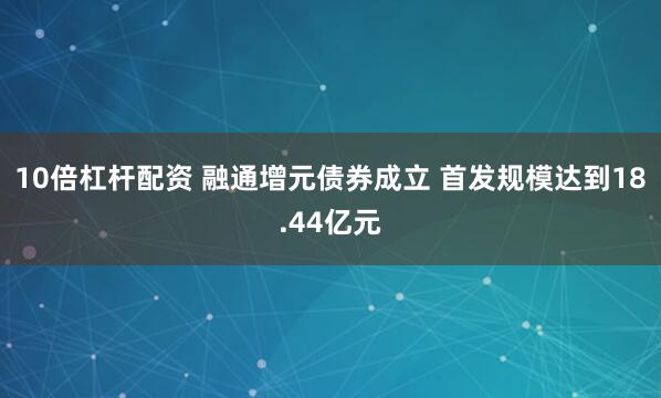 10倍杠杆配资 融通增元债券成立 首发规模达到18.44亿元