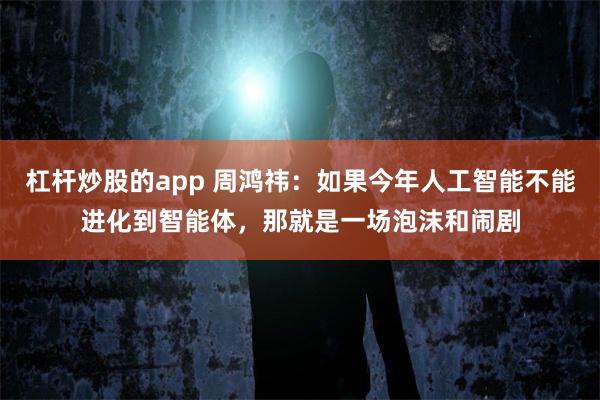 杠杆炒股的app 周鸿祎：如果今年人工智能不能进化到智能体，那就是一场泡沫和闹剧