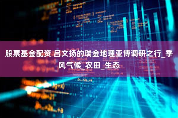 股票基金配资 吕文扬的瑞金地理亚博调研之行_季风气候_农田_生态
