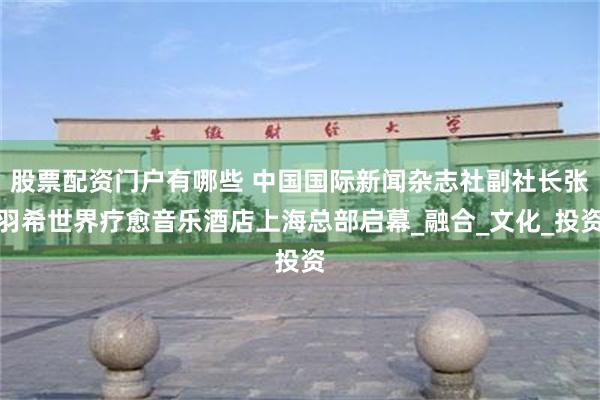 股票配资门户有哪些 中国国际新闻杂志社副社长张羽希世界疗愈音乐酒店上海总部启幕_融合_文化_投资