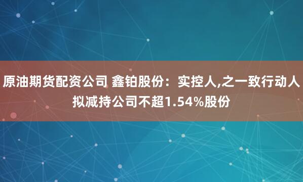 原油期货配资公司 鑫铂股份：实控人,之一致行动人拟减持公司不超1.54%股份