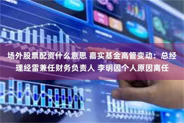 场外股票配资什么意思 嘉实基金高管变动：总经理经雷兼任财务负责人 李明因个人原因离任