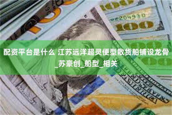 配资平台是什么 江苏远洋超灵便型散货船铺设龙骨_苏豪创_船型_相关