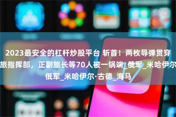 2023最安全的杠杆炒股平台 斩首！两枚导弹贯穿乌军第110旅指挥部，正副旅长等70人被一锅端_俄军_米哈伊尔·古德_海马