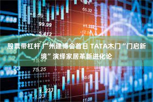股票带杠杆 广州建博会首日 TATA木门“门启新境”演绎家居革新进化论