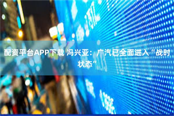 配资平台APP下载 冯兴亚：广汽已全面进入“战时状态”