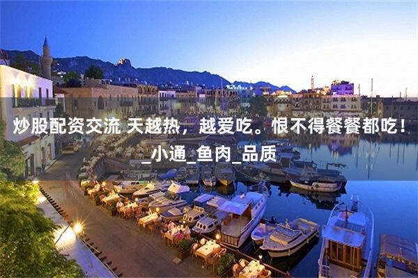 炒股配资交流 天越热，越爱吃。恨不得餐餐都吃！_小通_鱼肉_品质