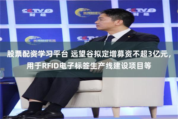股票配资学习平台 远望谷拟定增募资不超3亿元，用于RFID电子标签生产线建设项目等
