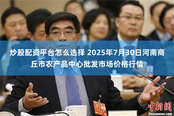 炒股配资平台怎么选择 2025年7月30日河南商丘市农产品中心批发市场价格行情