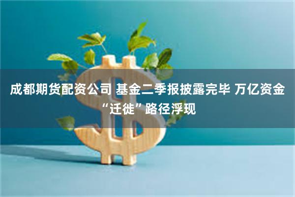 成都期货配资公司 基金二季报披露完毕 万亿资金“迁徙”路径浮现