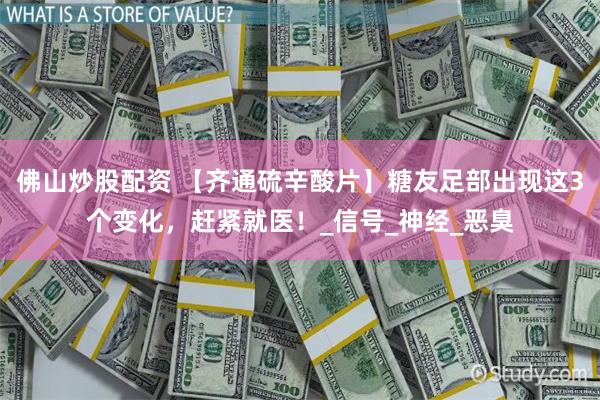 佛山炒股配资 【齐通硫辛酸片】糖友足部出现这3个变化，赶紧就医！_信号_神经_恶臭
