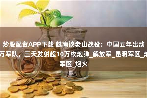 炒股配资APP下载 越南谈老山战役：中国五年出动50万军队，三天发射超10万枚炮弹_解放军_昆明军区_炮火