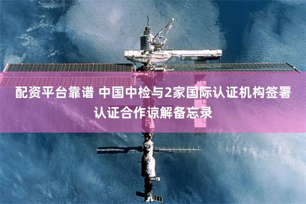 配资平台靠谱 中国中检与2家国际认证机构签署认证合作谅解备忘录