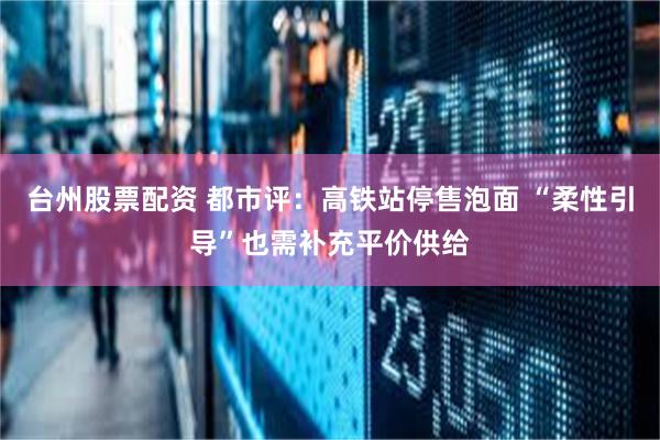 台州股票配资 都市评：高铁站停售泡面 “柔性引导”也需补充平价供给