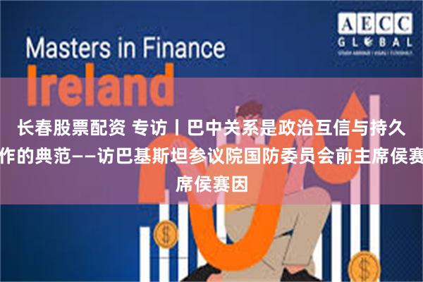 长春股票配资 专访丨巴中关系是政治互信与持久合作的典范——访巴基斯坦参议院国防委员会前主席侯赛因