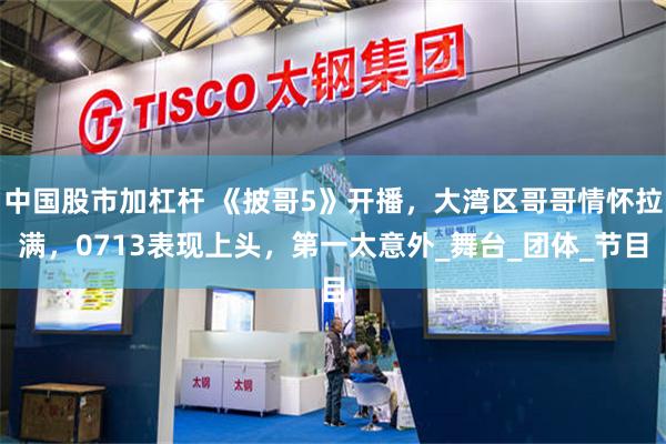 中国股市加杠杆 《披哥5》开播，大湾区哥哥情怀拉满，0713表现上头，第一太意外_舞台_团体_节目