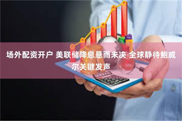 场外配资开户 美联储降息悬而未决 全球静待鲍威尔关键发声