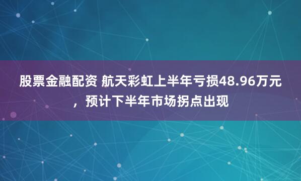 股票金融配资 航天彩虹上半年亏损48.96万元，预计下半年市场拐点出现