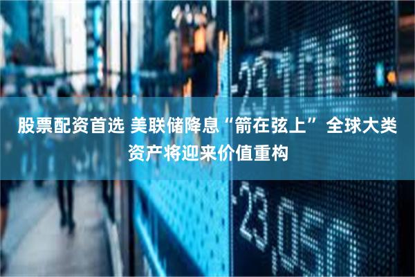 股票配资首选 美联储降息“箭在弦上” 全球大类资产将迎来价值重构