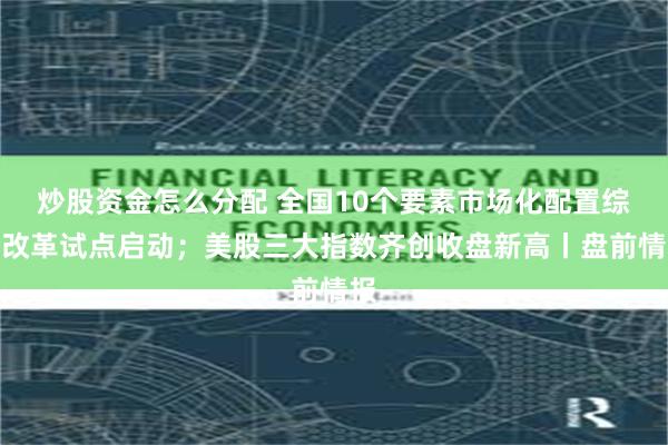 炒股资金怎么分配 全国10个要素市场化配置综合改革试点启动；美股三大指数齐创收盘新高丨盘前情报