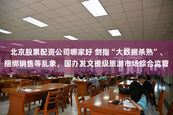 北京股票配资公司哪家好 剑指“大数据杀熟”、捆绑销售等乱象，国办发文提级旅游市场综合监管