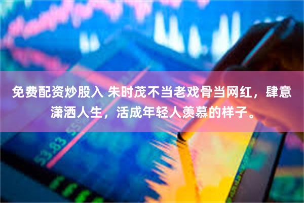 免费配资炒股入 朱时茂不当老戏骨当网红，肆意潇洒人生，活成年轻人羡慕的样子。