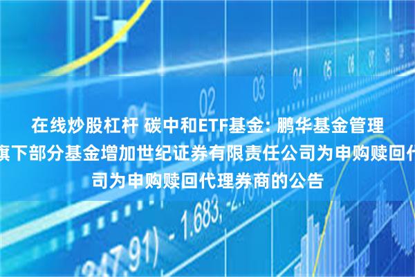 在线炒股杠杆 碳中和ETF基金: 鹏华基金管理有限公司关于旗下部分基金增加世纪证券有限责任公司为申购赎回代理券商的公告