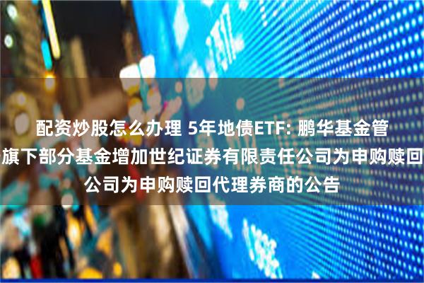 配资炒股怎么办理 5年地债ETF: 鹏华基金管理有限公司关于旗下部分基金增加世纪证券有限责任公司为申购赎回代理券商的公告