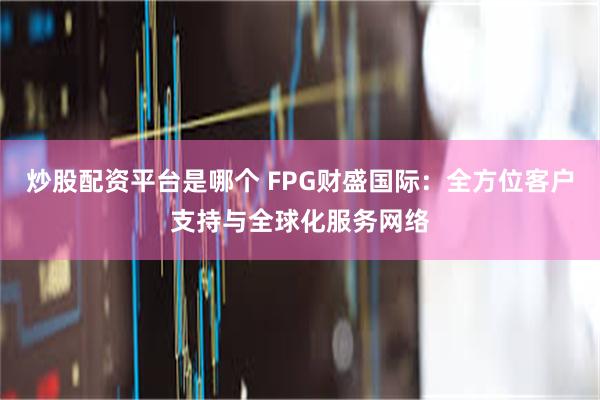 炒股配资平台是哪个 FPG财盛国际：全方位客户支持与全球化服务网络