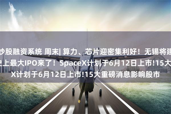 炒股融资系统 周末| 算力、芯片迎密集利好！无锡将建“Token工厂” !史上最大IPO来了！SpaceX计划于6月12日上市!15大重磅消息影响股市