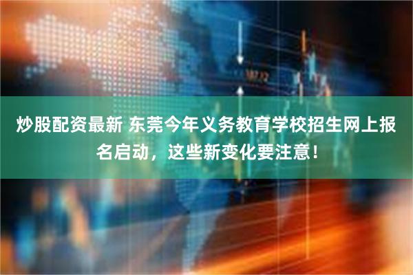 炒股配资最新 东莞今年义务教育学校招生网上报名启动，这些新变化要注意！