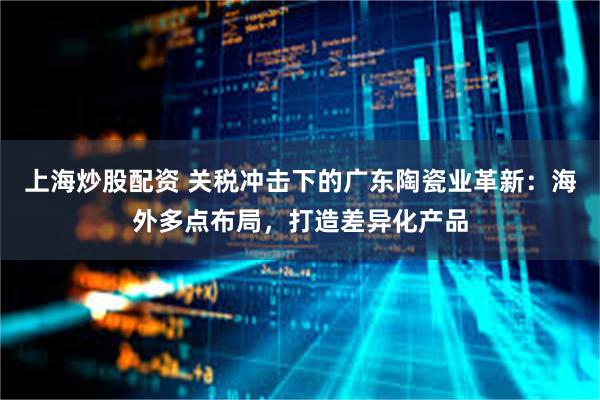 上海炒股配资 关税冲击下的广东陶瓷业革新：海外多点布局，打造差异化产品