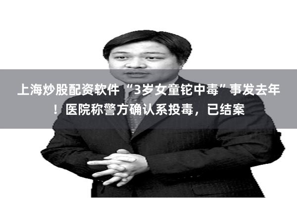 上海炒股配资软件 “3岁女童铊中毒”事发去年！医院称警方确认系投毒，已结案