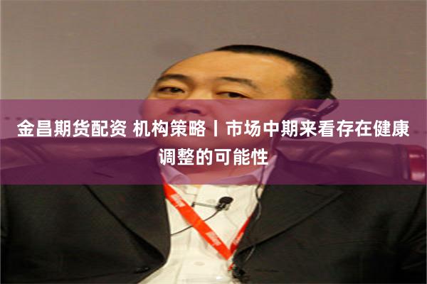 金昌期货配资 机构策略丨市场中期来看存在健康调整的可能性