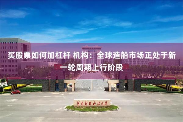买股票如何加杠杆 机构：全球造船市场正处于新一轮周期上行阶段
