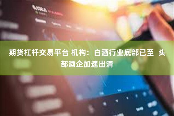 期货杠杆交易平台 机构：白酒行业底部已至  头部酒企加速出清