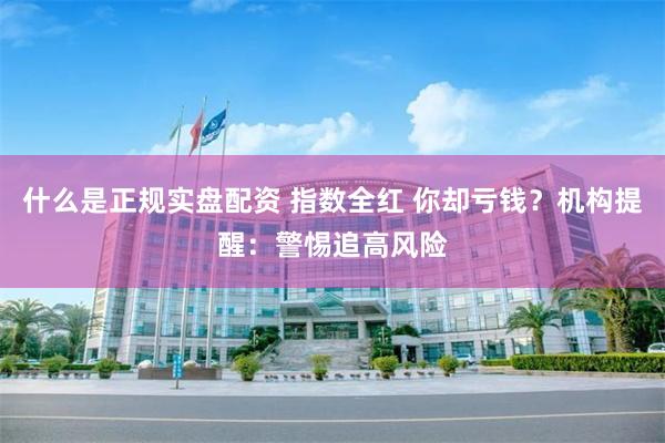 什么是正规实盘配资 指数全红 你却亏钱？机构提醒：警惕追高风险