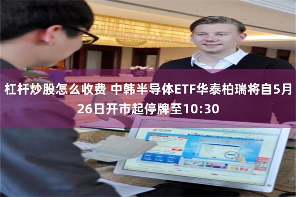 杠杆炒股怎么收费 中韩半导体ETF华泰柏瑞将自5月26日开市起停牌至10:30