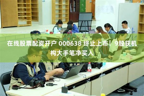 在线股票配资开户 000638 终止上市！9股获机构大手笔净买入