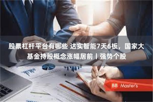 股票杠杆平台有哪些 达实智能7天6板，国家大基金持股概念涨幅居前丨强势个股