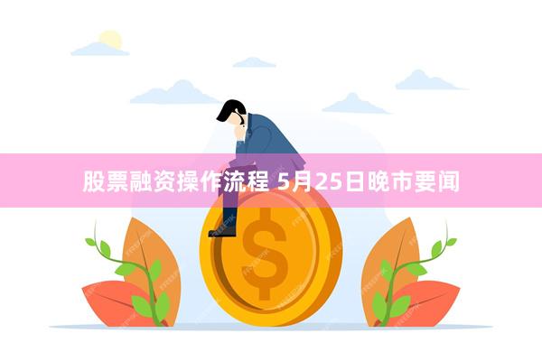 股票融资操作流程 5月25日晚市要闻