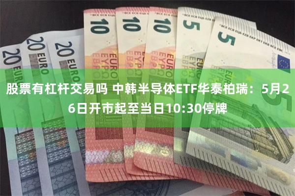 股票有杠杆交易吗 中韩半导体ETF华泰柏瑞：5月26日开市起至当日10:30停牌