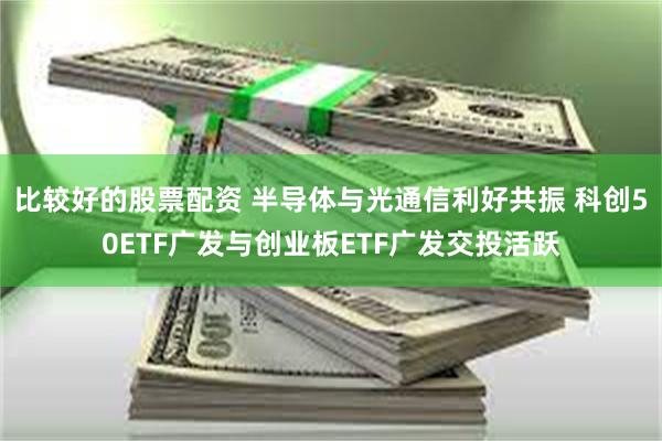 比较好的股票配资 半导体与光通信利好共振 科创50ETF广发与创业板ETF广发交投活跃