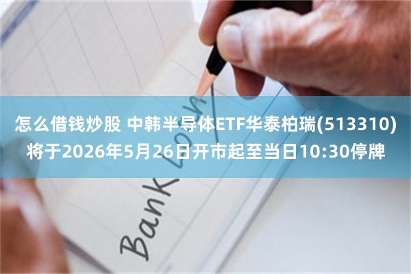 怎么借钱炒股 中韩半导体ETF华泰柏瑞(513310)将于2026年5月26日开市起至当日10:30停牌