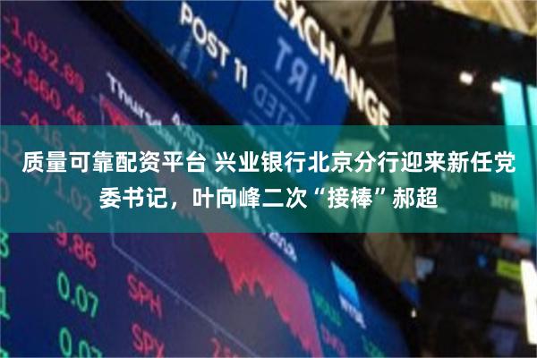 质量可靠配资平台 兴业银行北京分行迎来新任党委书记，叶向峰二次“接棒”郝超