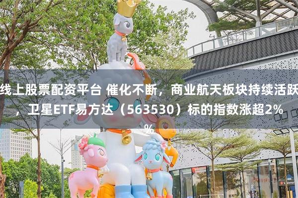线上股票配资平台 催化不断，商业航天板块持续活跃，卫星ETF易方达（563530）标的指数涨超2%